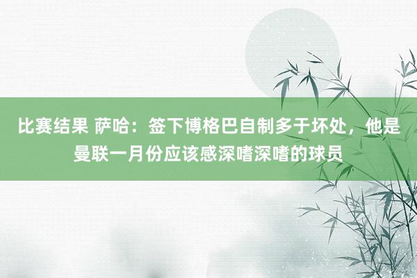 比赛结果 萨哈：签下博格巴自制多于坏处，他是曼联一月份应该感深嗜深嗜的球员