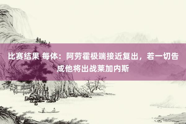 比赛结果 每体：阿劳霍极端接近复出，若一切告成他将出战莱加内斯