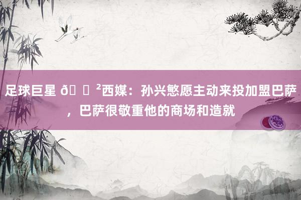 足球巨星 😲西媒：孙兴慜愿主动来投加盟巴萨，巴萨很敬重他的商场和造就