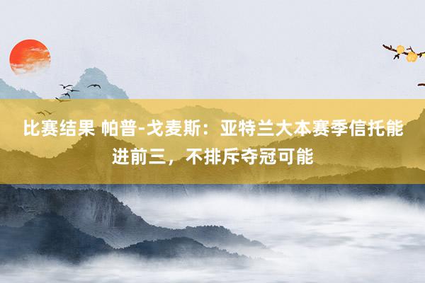 比赛结果 帕普-戈麦斯：亚特兰大本赛季信托能进前三，不排斥夺冠可能