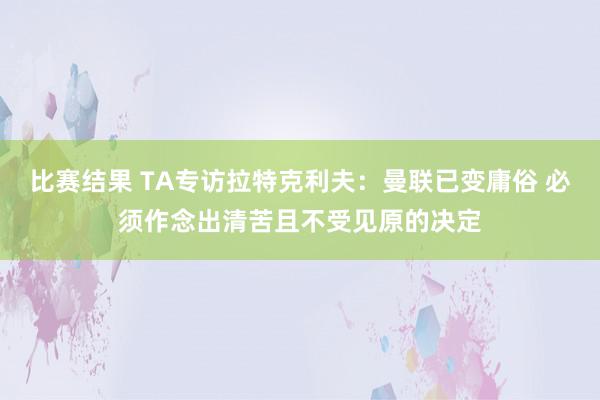 比赛结果 TA专访拉特克利夫：曼联已变庸俗 必须作念出清苦且不受见原的决定