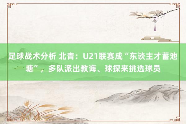 足球战术分析 北青：U21联赛成“东谈主才蓄池塘”，多队派出教诲、球探来挑选球员