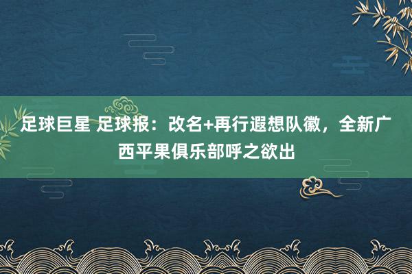 足球巨星 足球报：改名+再行遐想队徽，全新广西平果俱乐部呼之欲出