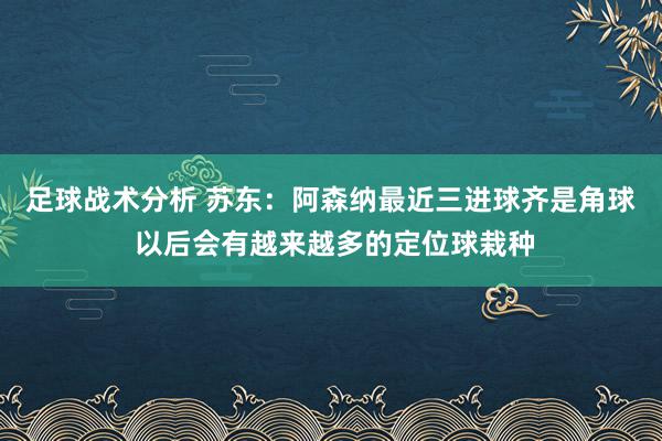 足球战术分析 苏东：阿森纳最近三进球齐是角球 以后会有越来越多的定位球栽种