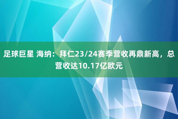 足球巨星 海纳：拜仁23/24赛季营收再鼎新高，总营收达10.17亿欧元