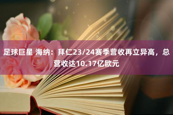 足球巨星 海纳：拜仁23/24赛季营收再立异高，总营收达10.17亿欧元