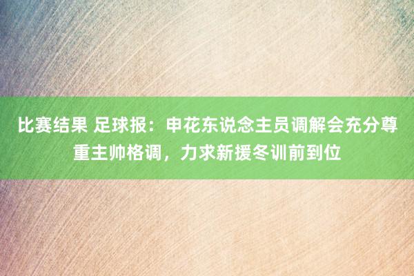 比赛结果 足球报：申花东说念主员调解会充分尊重主帅格调，力求新援冬训前到位