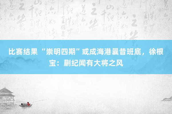 比赛结果 “崇明四期”或成海港曩昔班底，徐根宝：蒯纪闻有大将之风