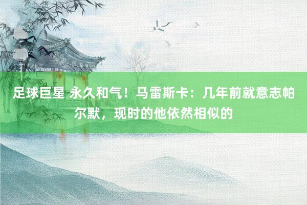 足球巨星 永久和气！马雷斯卡：几年前就意志帕尔默，现时的他依然相似的