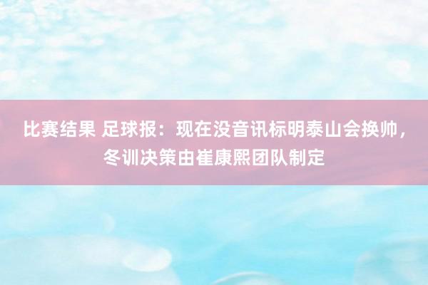 比赛结果 足球报：现在没音讯标明泰山会换帅，冬训决策由崔康熙团队制定