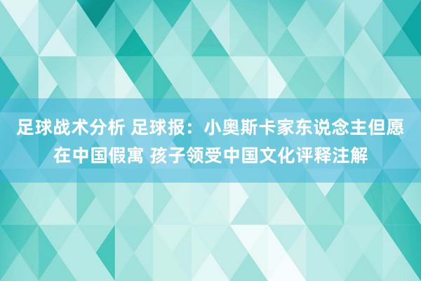 足球战术分析 足球报：小奥斯卡家东说念主但愿在中国假寓 孩子领受中国文化评释注解