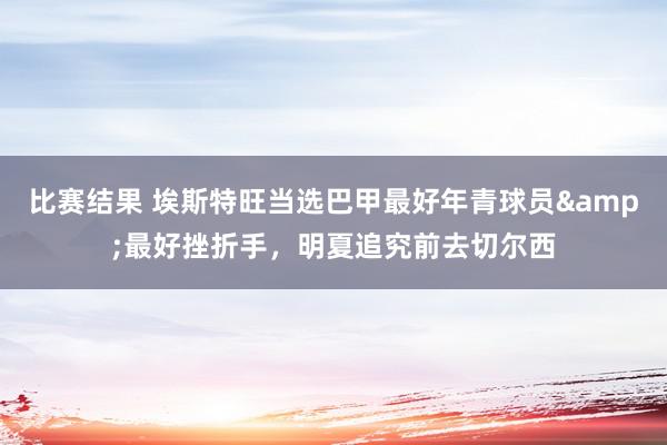 比赛结果 埃斯特旺当选巴甲最好年青球员&最好挫折手，明夏追究前去切尔西