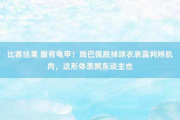 比赛结果 腹有龟甲！姆巴佩脱掉球衣表露判辨肌肉，这形体羡煞东谈主也