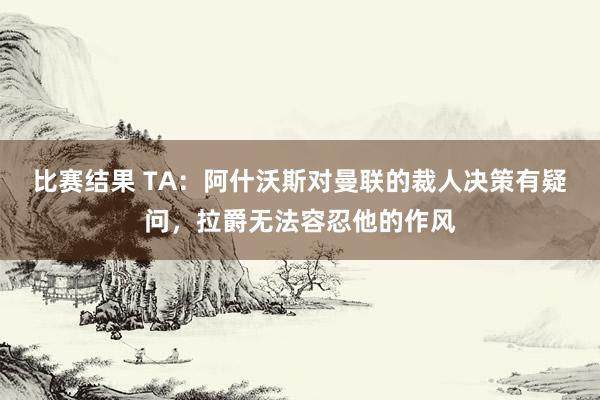 比赛结果 TA：阿什沃斯对曼联的裁人决策有疑问，拉爵无法容忍他的作风