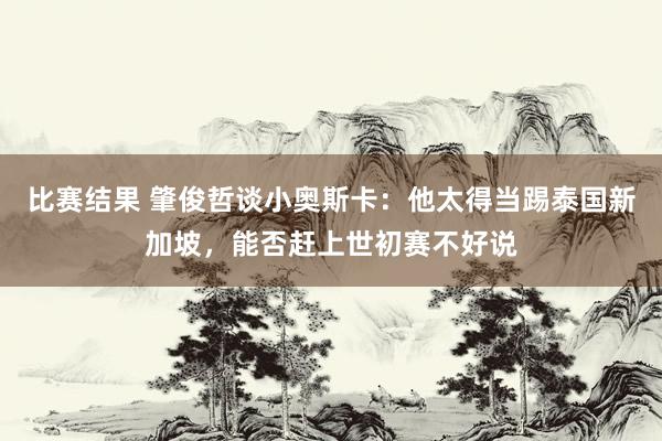 比赛结果 肇俊哲谈小奥斯卡：他太得当踢泰国新加坡，能否赶上世初赛不好说