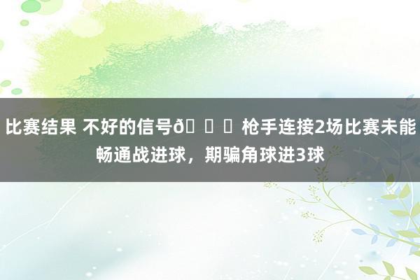 比赛结果 不好的信号😕枪手连接2场比赛未能畅通战进球，期骗角球进3球