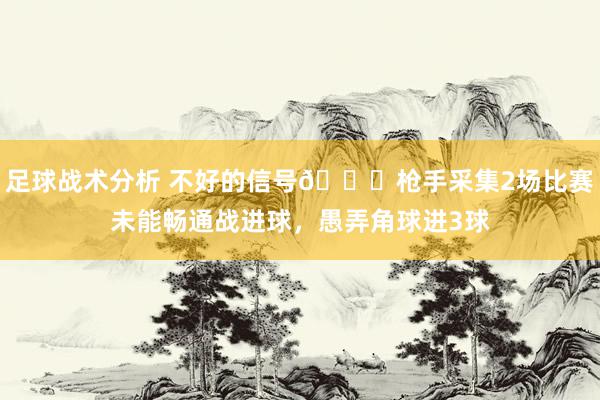 足球战术分析 不好的信号😕枪手采集2场比赛未能畅通战进球，愚弄角球进3球