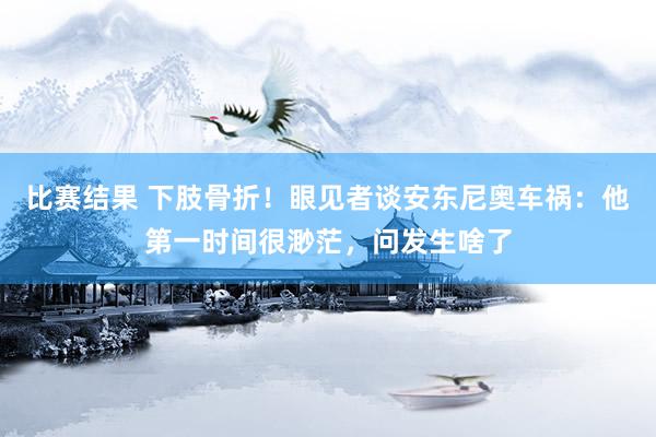 比赛结果 下肢骨折！眼见者谈安东尼奥车祸：他第一时间很渺茫，问发生啥了