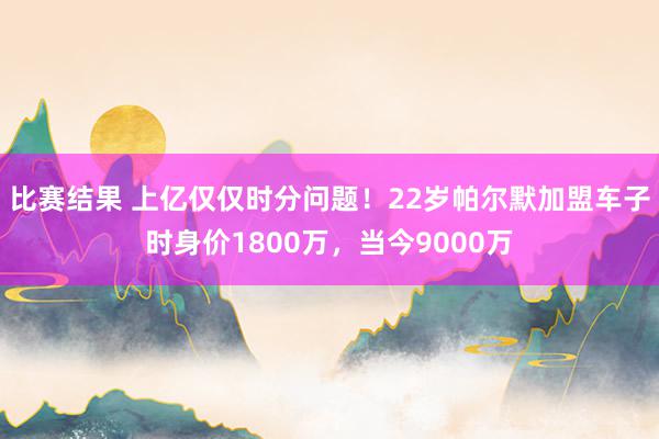 比赛结果 上亿仅仅时分问题！22岁帕尔默加盟车子时身价1800万，当今9000万