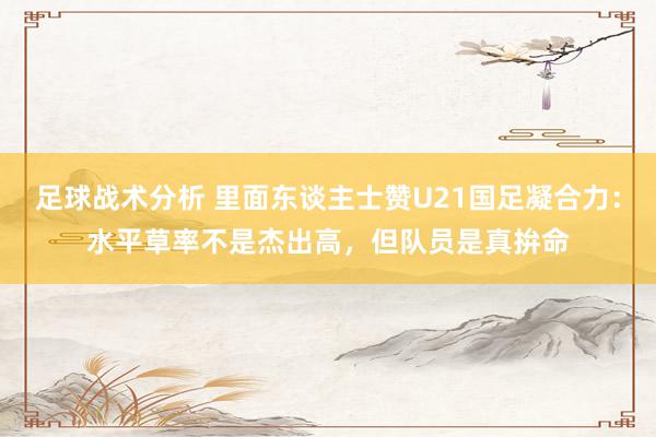 足球战术分析 里面东谈主士赞U21国足凝合力：水平草率不是杰出高，但队员是真拚命