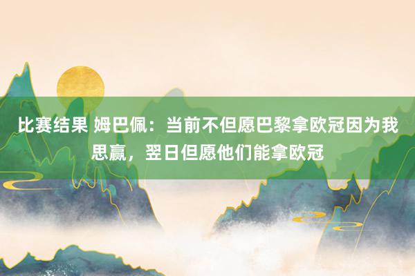 比赛结果 姆巴佩：当前不但愿巴黎拿欧冠因为我思赢，翌日但愿他们能拿欧冠