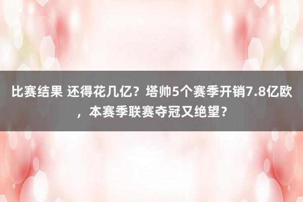 比赛结果 还得花几亿？塔帅5个赛季开销7.8亿欧，本赛季联赛夺冠又绝望？