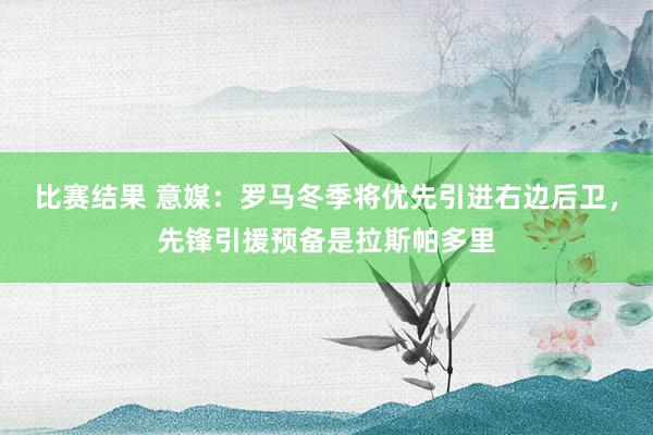 比赛结果 意媒：罗马冬季将优先引进右边后卫，先锋引援预备是拉斯帕多里