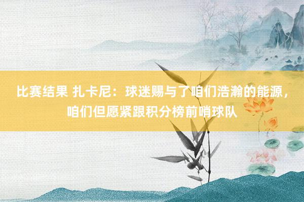 比赛结果 扎卡尼：球迷赐与了咱们浩瀚的能源，咱们但愿紧跟积分榜前哨球队