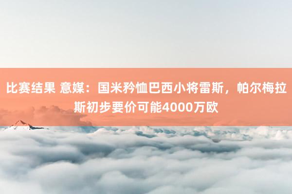 比赛结果 意媒：国米矜恤巴西小将雷斯，帕尔梅拉斯初步要价可能4000万欧