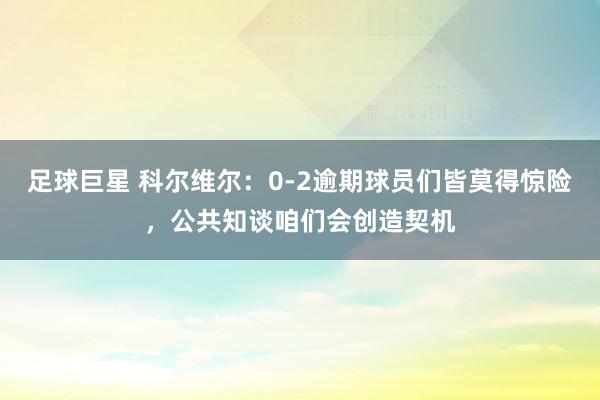 足球巨星 科尔维尔：0-2逾期球员们皆莫得惊险，公共知谈咱们会创造契机