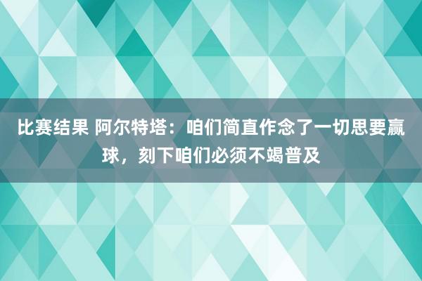 比赛结果 阿尔特塔：咱们简直作念了一切思要赢球，刻下咱们必须不竭普及