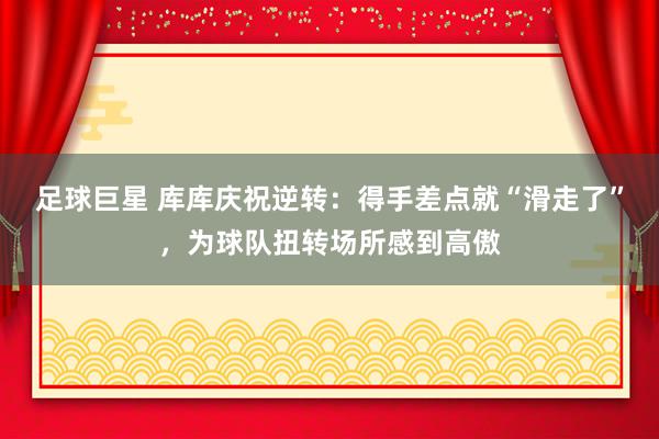 足球巨星 库库庆祝逆转：得手差点就“滑走了”，为球队扭转场所感到高傲