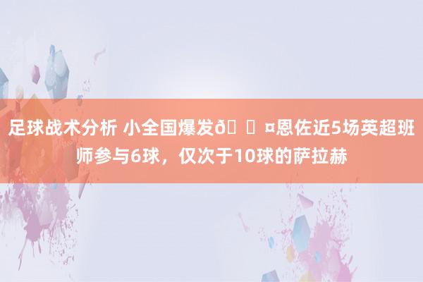 足球战术分析 小全国爆发😤恩佐近5场英超班师参与6球，仅次于10球的萨拉赫