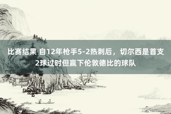 比赛结果 自12年枪手5-2热刺后，切尔西是首支2球过时但赢下伦敦德比的球队