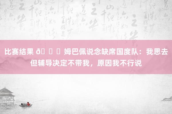 比赛结果 👀姆巴佩说念缺席国度队：我思去但辅导决定不带我，原因我不行说