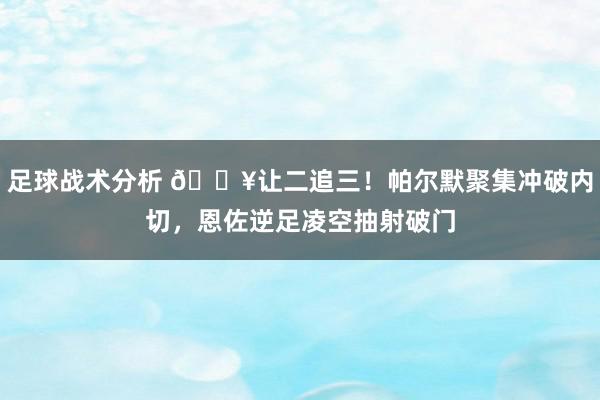 足球战术分析 💥让二追三！帕尔默聚集冲破内切，恩佐逆足凌空抽射破门