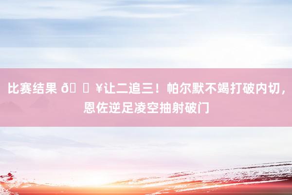 比赛结果 💥让二追三！帕尔默不竭打破内切，恩佐逆足凌空抽射破门