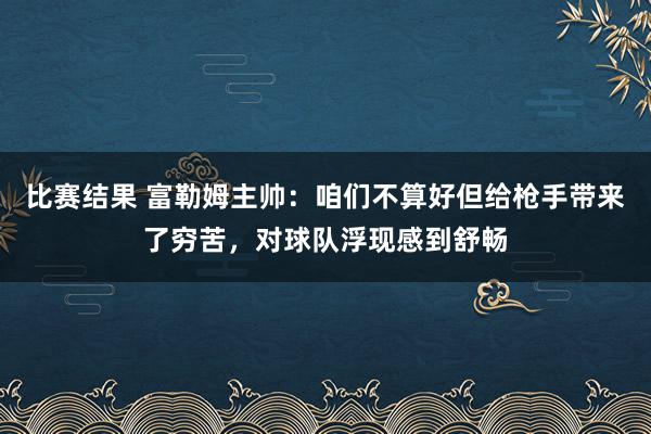 比赛结果 富勒姆主帅：咱们不算好但给枪手带来了穷苦，对球队浮现感到舒畅