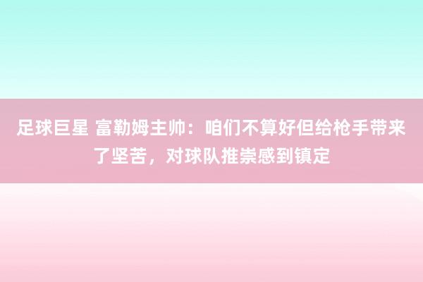 足球巨星 富勒姆主帅：咱们不算好但给枪手带来了坚苦，对球队推崇感到镇定