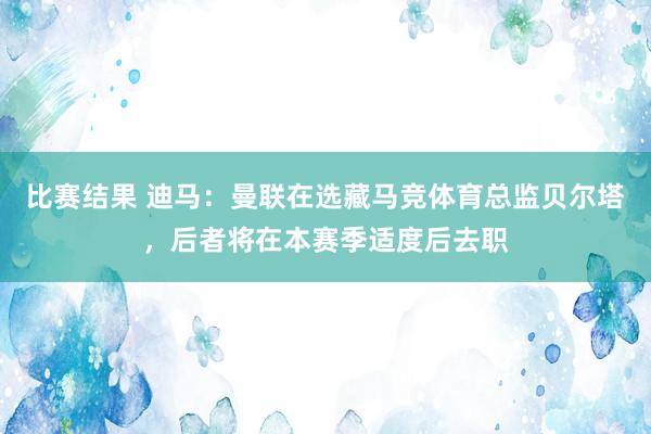 比赛结果 迪马：曼联在选藏马竞体育总监贝尔塔，后者将在本赛季适度后去职