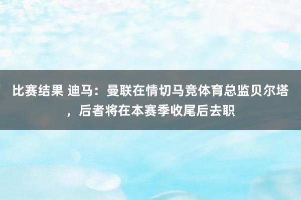 比赛结果 迪马：曼联在情切马竞体育总监贝尔塔，后者将在本赛季收尾后去职