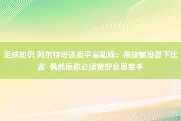 足球知识 阿尔特塔谈战平富勒姆：很缺憾没赢下比赛  偶然辰你必须赞好意思敌手