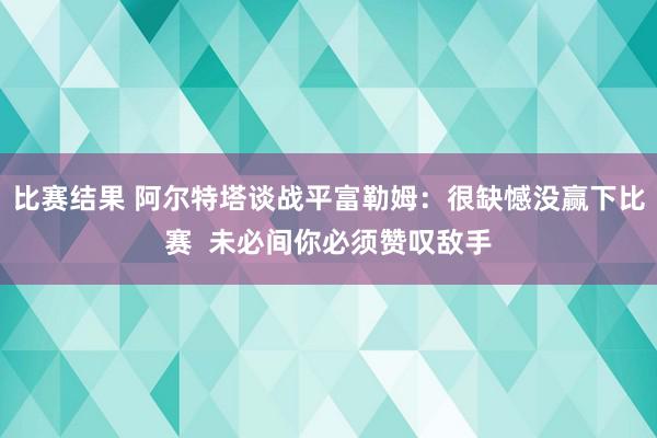 比赛结果 阿尔特塔谈战平富勒姆：很缺憾没赢下比赛  未必间你必须赞叹敌手