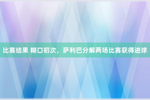 比赛结果 糊口初次，萨利巴分解两场比赛获得进球