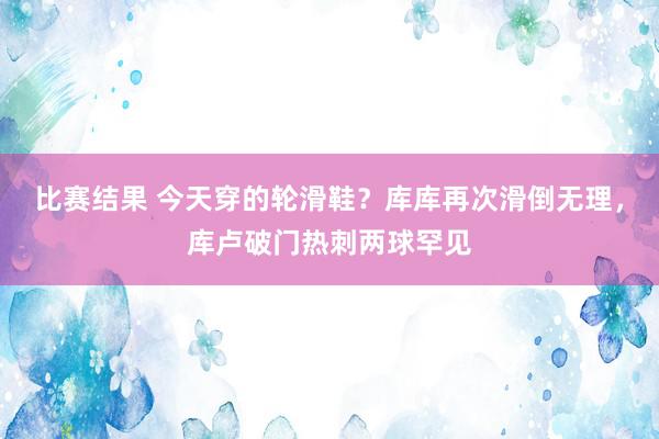 比赛结果 今天穿的轮滑鞋？库库再次滑倒无理，库卢破门热刺两球罕见