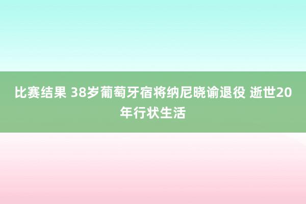 比赛结果 38岁葡萄牙宿将纳尼晓谕退役 逝世20年行状生活