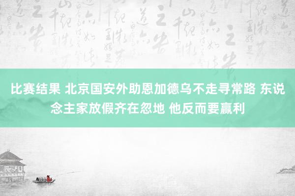 比赛结果 北京国安外助恩加德乌不走寻常路 东说念主家放假齐在忽地 他反而要赢利