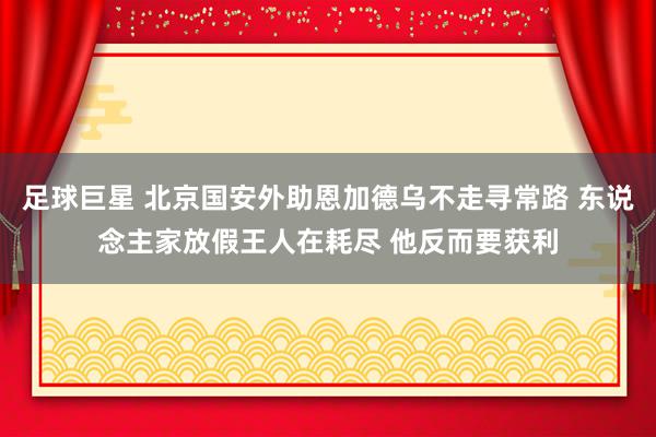 足球巨星 北京国安外助恩加德乌不走寻常路 东说念主家放假王人在耗尽 他反而要获利