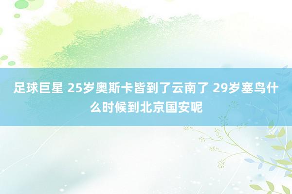 足球巨星 25岁奥斯卡皆到了云南了 29岁塞鸟什么时候到北京国安呢