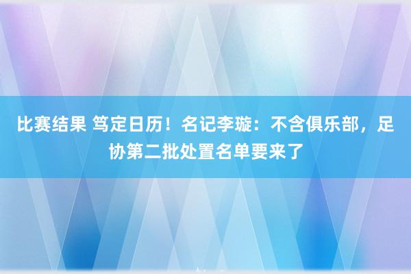 比赛结果 笃定日历！名记李璇：不含俱乐部，足协第二批处置名单要来了